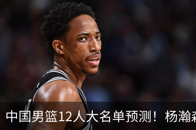 中国男篮12人大名单预测！杨瀚森领衔，王俊杰压阵，曾凡博恐遭淘汰，庞老六奇兵！