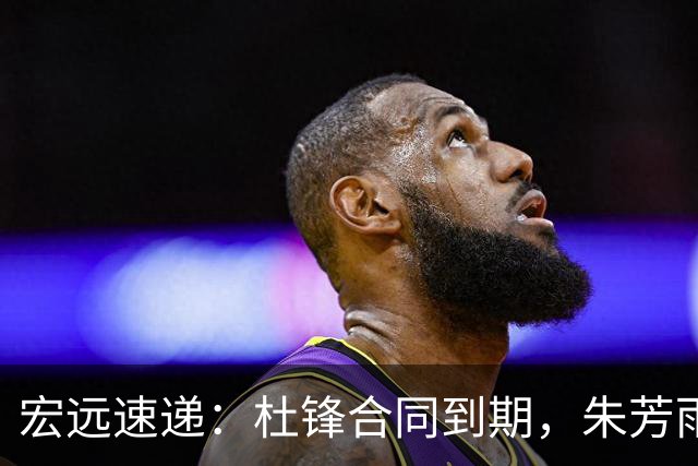 宏远速递：杜锋合同到期，朱芳雨决策新动向，胡明轩开始特训