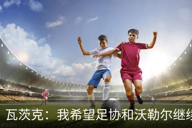 瓦茨克：我希望足协和沃勒尔继续合作，他和克洛普可以配合得很好