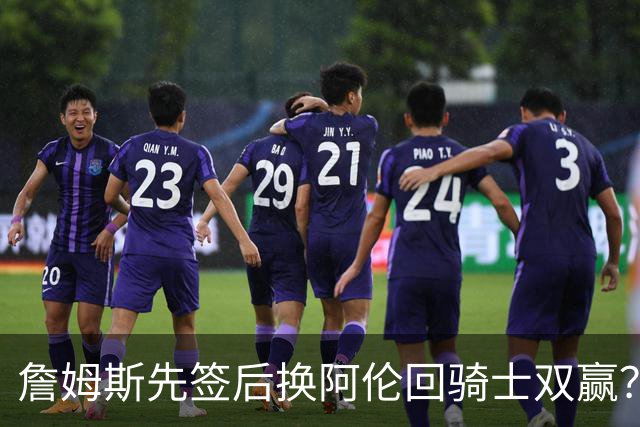 詹姆斯先签后换阿伦回骑士双赢？LBJ给骑士韧性&湖人得优质中锋
